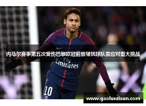 内马尔赛季第五次受伤巴黎欧冠前景堪忧球队需应对重大挑战