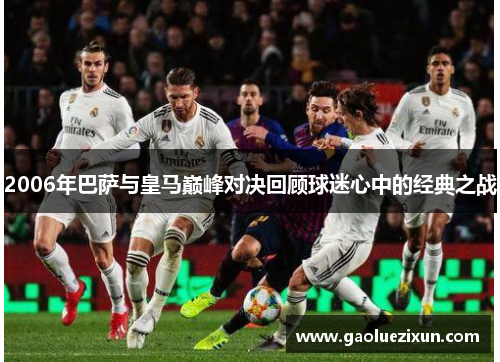 2006年巴萨与皇马巅峰对决回顾球迷心中的经典之战