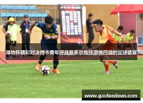 潍坊杯精彩对决博卡青年迎战桑多尔竞技激情四溢的足球盛宴
